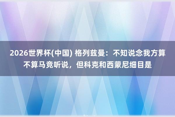 2026世界杯(中国) 格列兹曼:不知说念我方算不算马竞听说,但科克和西蒙尼细目是