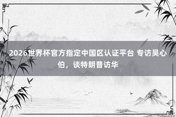 2026世界杯官方指定中国区认证平台 专访吴心伯，谈特朗普访华