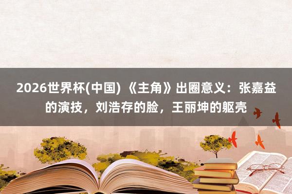 2026世界杯(中国) 《主角》出圈意义:张嘉益的演技,刘浩存的脸,王丽坤的躯壳