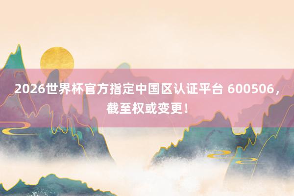 2026世界杯官方指定中国区认证平台 600506,截至权或变更!