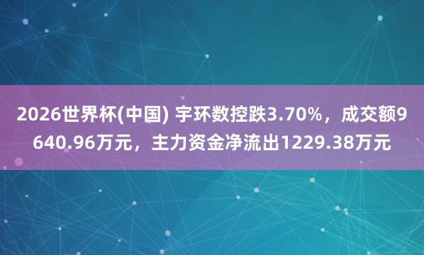 2026世界杯(中国) 宇环数控跌3.70%，成交额9640.96万元，主力资金净流出1229.38万元