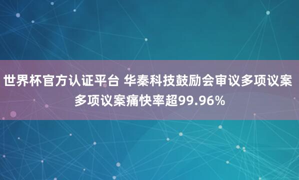 世界杯官方认证平台 华秦科技鼓励会审议多项议案 多项议案痛快率超99.96%