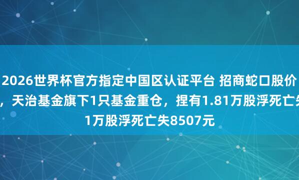 2026世界杯官方指定中国区认证平台 招商蛇口股价跌5.18%,天治基金旗下1只基金重仓,捏有1.81万股浮死亡失8507元