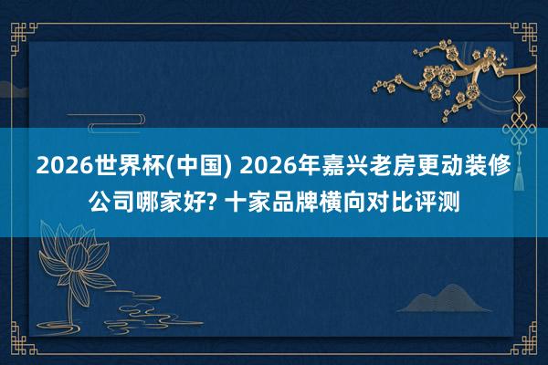 2026世界杯(中国) 2026年嘉兴老房更动装修公司哪家好? 十家品牌横向对比评测