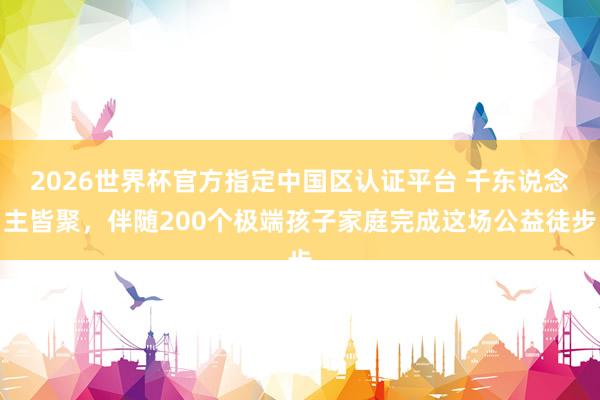 2026世界杯官方指定中国区认证平台 千东说念主皆聚，伴随200个极端孩子家庭完成这场公益徒步