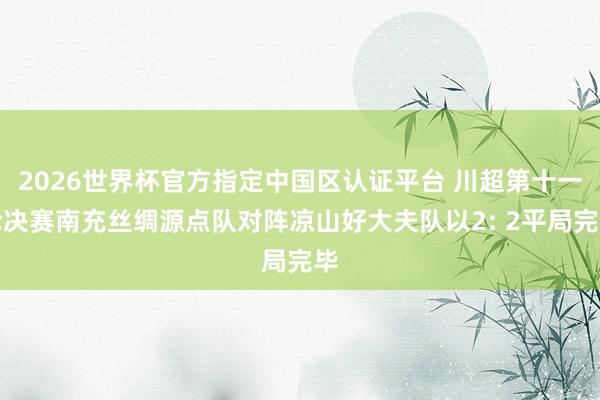 2026世界杯官方指定中国区认证平台 川超第十一轮决赛南充丝绸源点队对阵凉山好大夫队以2: 2平局完毕