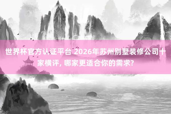 世界杯官方认证平台 2026年苏州别墅装修公司十家横评, 哪家更适合你的需求?