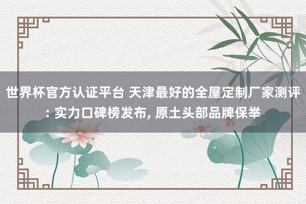 世界杯官方认证平台 天津最好的全屋定制厂家测评: 实力口碑榜发布, 原土头部品牌保举