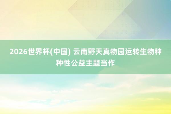 2026世界杯(中国) 云南野天真物园运转生物种种性公益主题当作