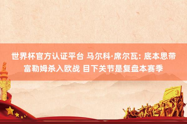 世界杯官方认证平台 马尔科·席尔瓦: 底本思带富勒姆杀入欧战 目下关节是复盘本赛季