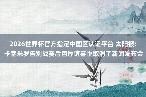 2026世界杯官方指定中国区认证平台 太阳报: 卡塞米罗告别战赛后因厚谊喜悦取消了新闻发布会