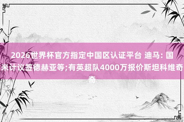 2026世界杯官方指定中国区认证平台 迪马: 国米计议签德赫亚等;有英超队4000万报价斯坦科维奇