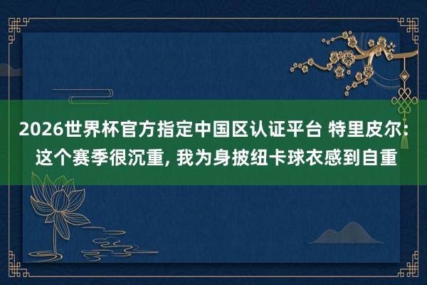 2026世界杯官方指定中国区认证平台 特里皮尔: 这个赛季很沉重, 我为身披纽卡球衣感到自重