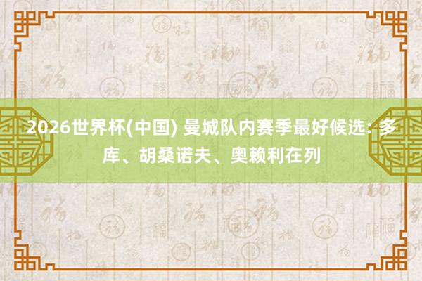 2026世界杯(中国) 曼城队内赛季最好候选: 多库、胡桑诺夫、奥赖利在列