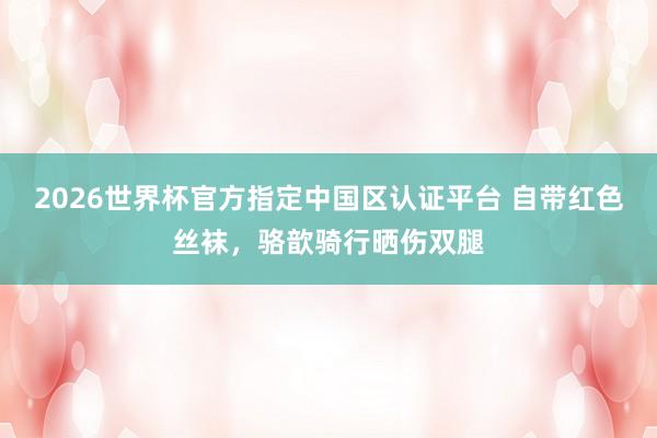 2026世界杯官方指定中国区认证平台 自带红色丝袜，骆歆骑行晒伤双腿