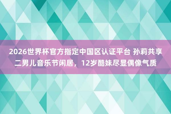 2026世界杯官方指定中国区认证平台 孙莉共享二男儿音乐节闲居,12岁酷妹尽显偶像气质