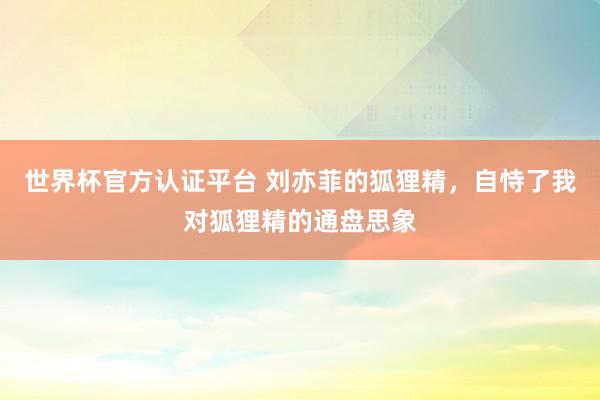世界杯官方认证平台 刘亦菲的狐狸精,自恃了我对狐狸精的通盘思象