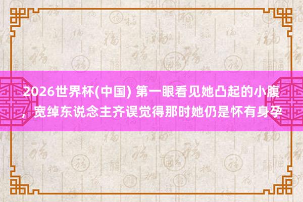 2026世界杯(中国) 第一眼看见她凸起的小腹,宽绰东说念主齐误觉得那时她仍是怀有身孕