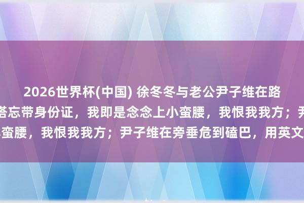 2026世界杯(中国) 徐冬冬与老公尹子维在路边吵架崩溃哀泣:去广州塔忘带身份证,我即是念念上小蛮腰,我恨我我方;尹子维在旁垂危到磕巴,用英文安危