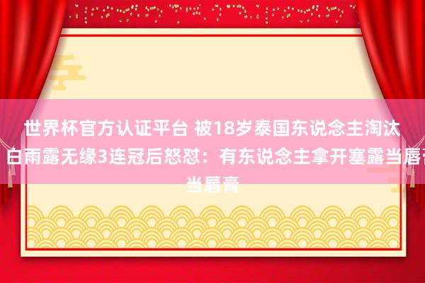 世界杯官方认证平台 被18岁泰国东说念主淘汰！白雨露无缘3连冠后怒怼：有东说念主拿开塞露当唇膏