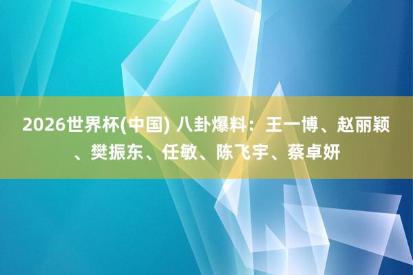 2026世界杯(中国) 八卦爆料:王一博、赵丽颖、樊振东、任敏、陈飞宇、蔡卓妍