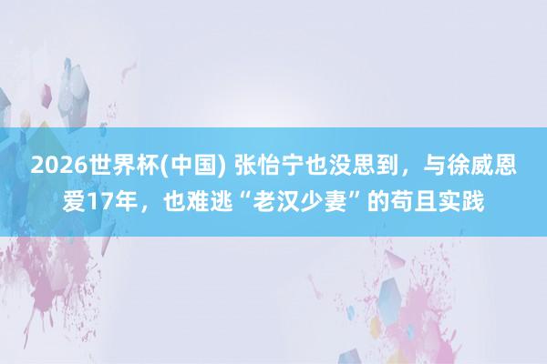 2026世界杯(中国) 张怡宁也没思到,与徐威恩爱17年,也难逃“老汉少妻”的苟且实践