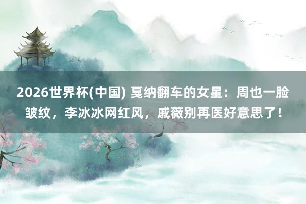 2026世界杯(中国) 戛纳翻车的女星:周也一脸皱纹,李冰冰网红风,戚薇别再医好意思了!