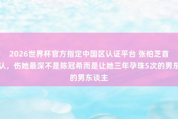 2026世界杯官方指定中国区认证平台 张柏芝首次承认,伤她最深不是陈冠希而是让她三年孕珠5次的男东谈主