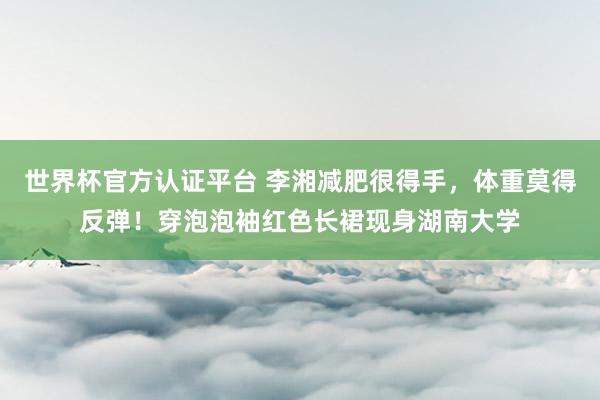 世界杯官方认证平台 李湘减肥很得手,体重莫得反弹!穿泡泡袖红色长裙现身湖南大学