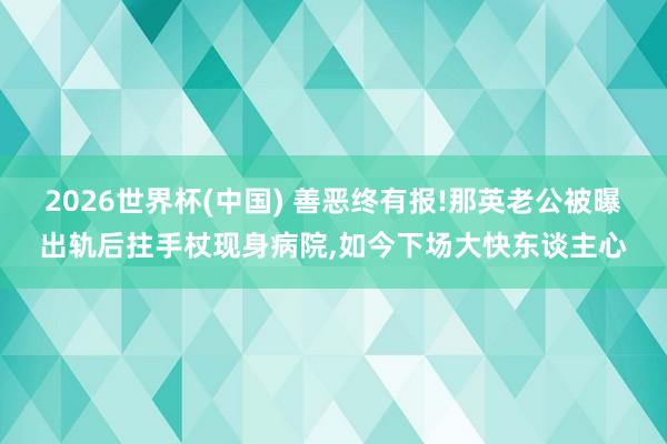 2026世界杯(中国) 善恶终有报!那英老公被曝出轨后拄手杖现身病院,如今下场大快东谈主心