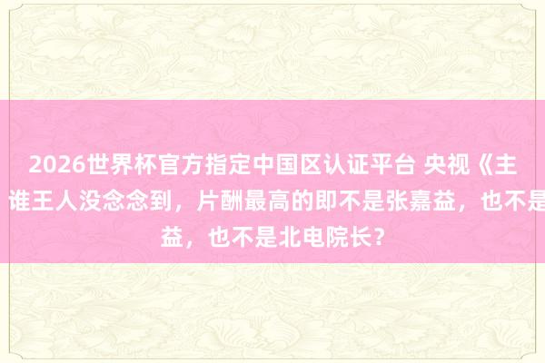 2026世界杯官方指定中国区认证平台 央视《主角》火了,谁王人没念念到,片酬最高的即不是张嘉益,也不是北电院长?