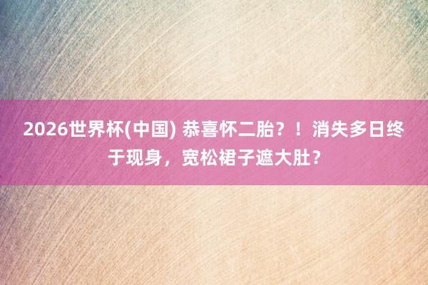 2026世界杯(中国) 恭喜怀二胎?!消失多日终于现身,宽松裙子遮大肚?