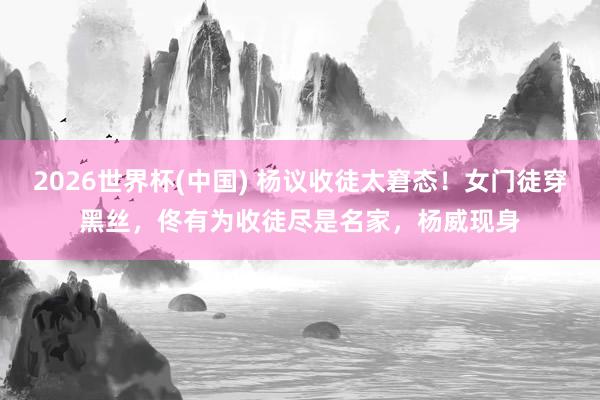 2026世界杯(中国) 杨议收徒太窘态!女门徒穿黑丝,佟有为收徒尽是名家,杨威现身