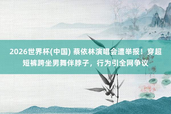 2026世界杯(中国) 蔡依林演唱会遭举报！穿超短裤跨坐男舞伴脖子，行为引全网争议