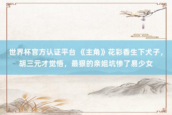 世界杯官方认证平台 《主角》花彩香生下犬子,胡三元才觉悟,最狠的亲姐坑惨了易少女