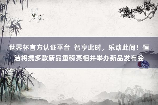 世界杯官方认证平台  智享此时，乐动此间！恒洁将携多款新品重磅亮相并举办新品发布会