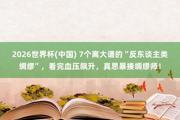 2026世界杯(中国) 7个离大谱的“反东谈主类绸缪”,看完血压飙升,真思暴揍绸缪师!