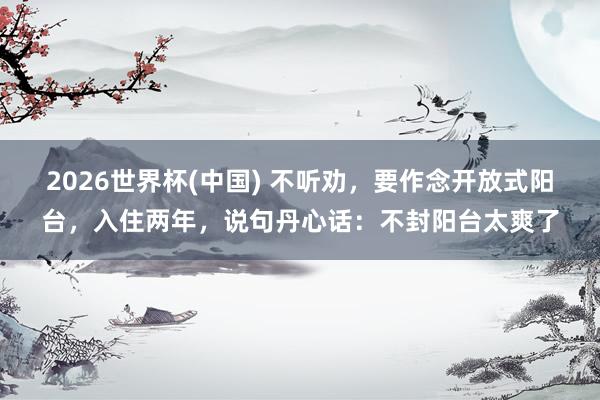 2026世界杯(中国) 不听劝,要作念开放式阳台,入住两年,说句丹心话:不封阳台太爽了