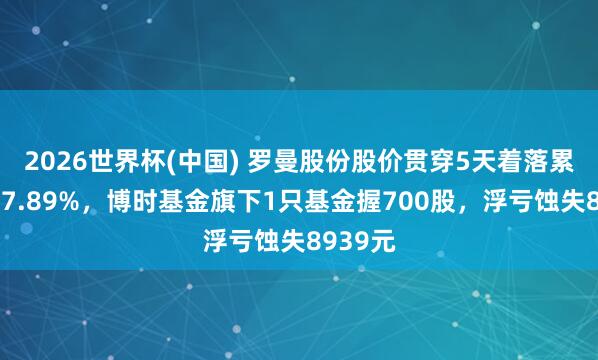 2026世界杯(中国) 罗曼股份股价贯穿5天着落累计跌幅7.89%,博时基金旗下1只基金握700股,浮亏蚀失8939元