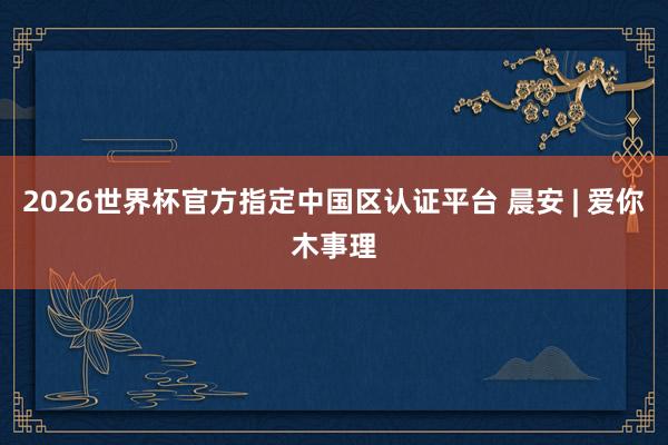 2026世界杯官方指定中国区认证平台 晨安 | 爱你木事理