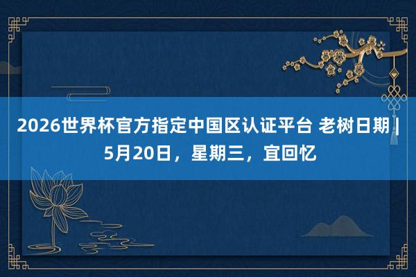 2026世界杯官方指定中国区认证平台 老树日期 | 5月20日,星期三,宜回忆