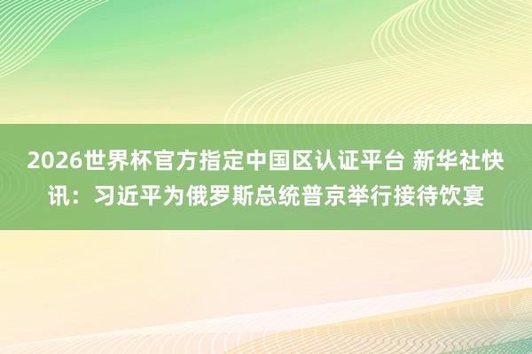 2026世界杯官方指定中国区认证平台 新华社快讯：习近平为俄罗斯总统普京举行接待饮宴