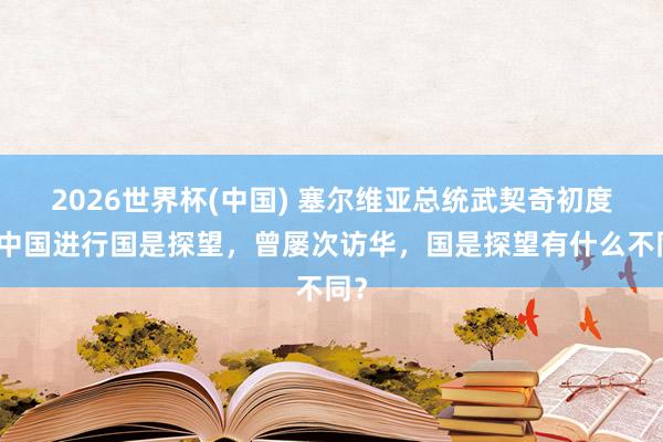 2026世界杯(中国) 塞尔维亚总统武契奇初度对中国进行国是探望,曾屡次访华,国是探望有什么不同?