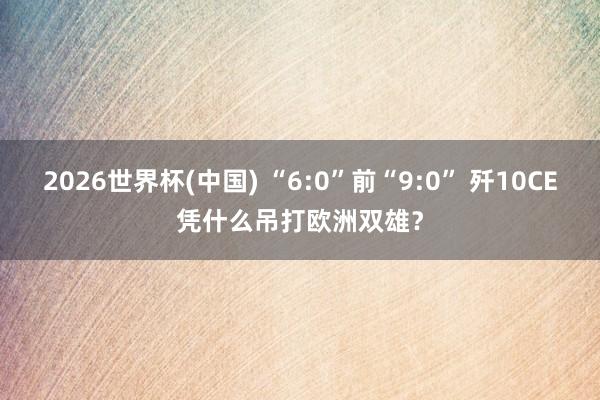 2026世界杯(中国) “6:0”前“9:0” 歼10CE凭什么吊打欧洲双雄?