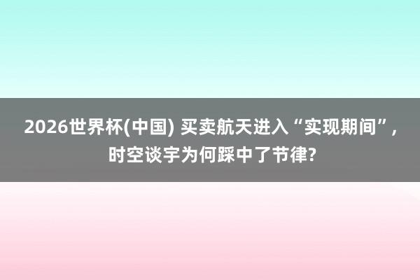 2026世界杯(中国) 买卖航天进入“实现期间”, 时空谈宇为何踩中了节律?