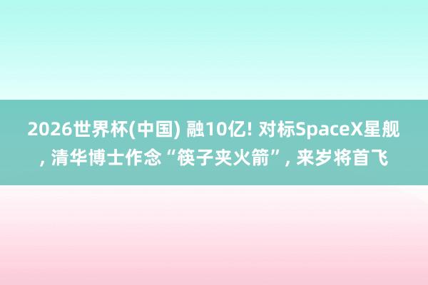 2026世界杯(中国) 融10亿! 对标SpaceX星舰, 清华博士作念“筷子夹火箭”, 来岁将首飞