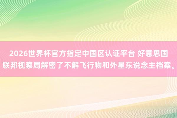 2026世界杯官方指定中国区认证平台 好意思国联邦视察局解密了不解飞行物和外星东说念主档案。