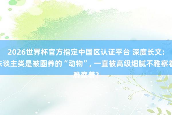 2026世界杯官方指定中国区认证平台 深度长文: 东谈主类是被圈养的“动物”, 一直被高级细腻不雅察着?
