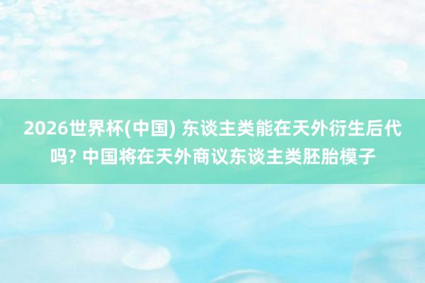 2026世界杯(中国) 东谈主类能在天外衍生后代吗? 中国将在天外商议东谈主类胚胎模子