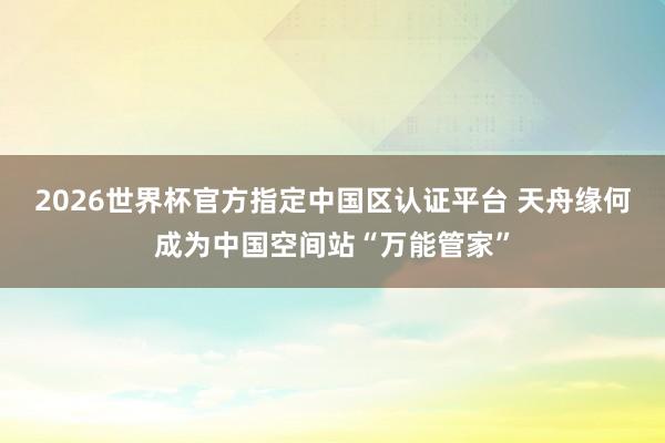 2026世界杯官方指定中国区认证平台 天舟缘何成为中国空间站“万能管家”